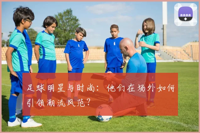 足球明星与时尚：他们在场外如何引领潮流风范？