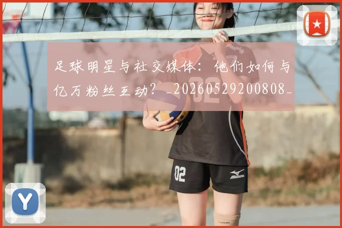 足球明星与社交媒体:他们如何与亿万粉丝互动?_20260529200808_20260610170317
