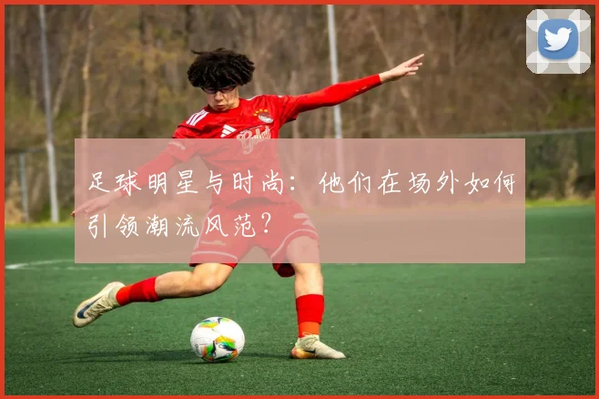 足球明星与时尚:他们在场外如何引领潮流风范?