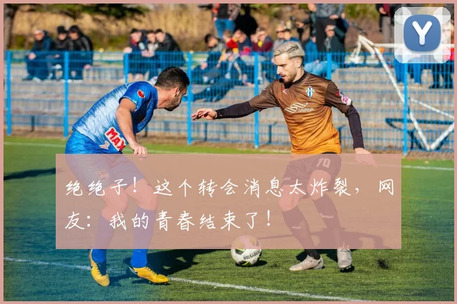 绝绝子!这个转会消息太炸裂,网友:我的青春结束了!