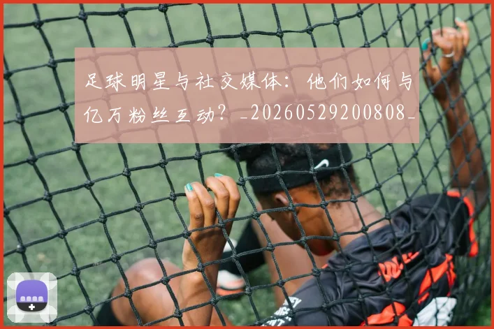 足球明星与社交媒体：他们如何与亿万粉丝互动？_20260529200808_20260610170317
